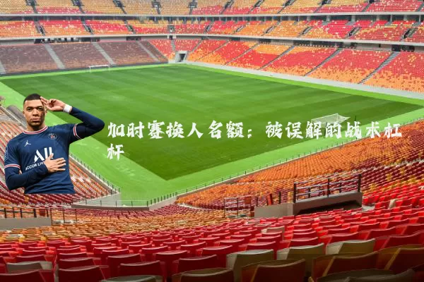 加时赛换人名额:被误解的战术杠杆