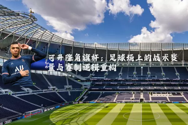 可升降角旗杆:足球场上的战术变量与赛制逻辑重构